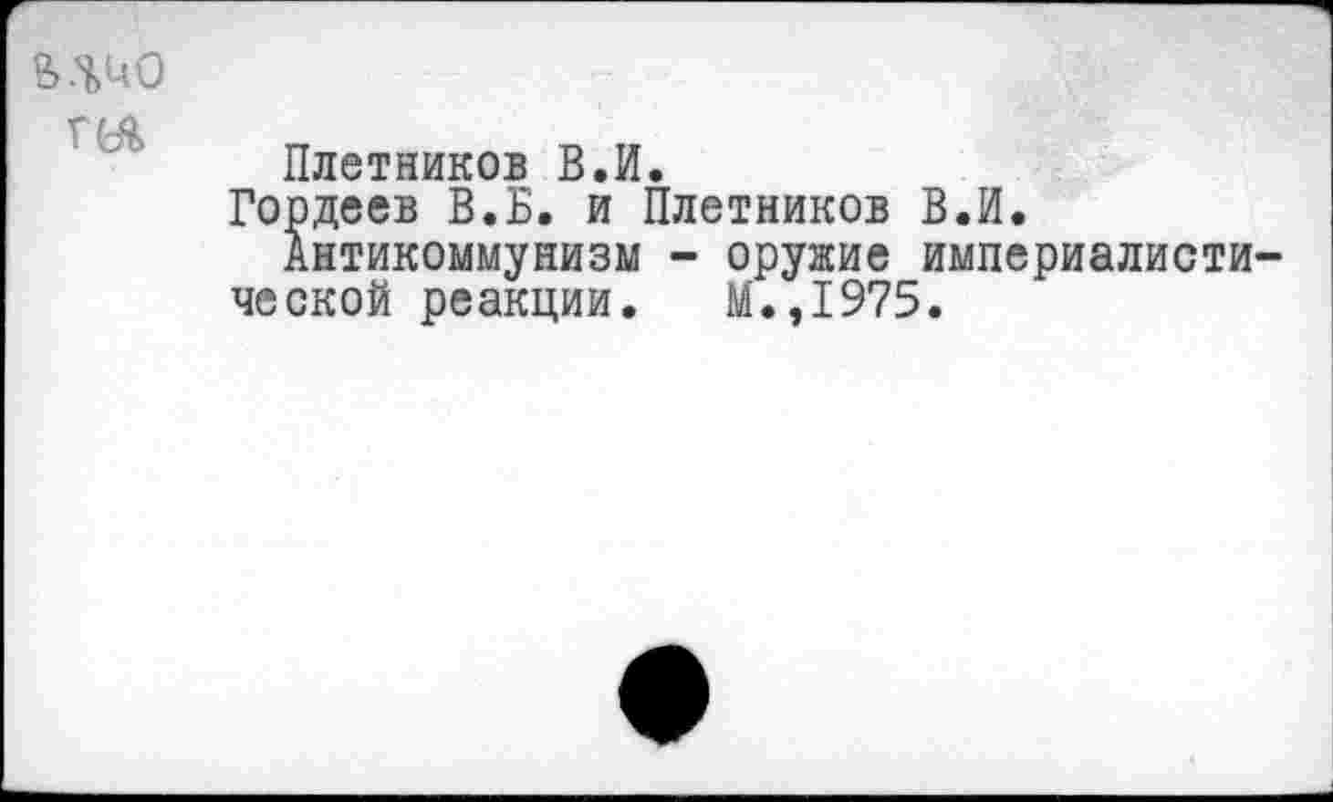 ﻿Г(А
Плетников В.И.
Гордеев В.Б. и Плетников В.И.
Антикоммунизм - оружие империалисти ческой реакции. М.,1975.